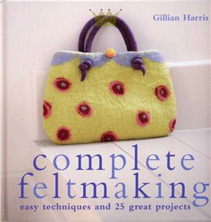 Harris Gillian. Complete Feltmaking: Easy Techniques and 25 Great Projects