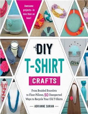 Surian Adrianne. DIY T-Shirt Crafts. From Braided Bracelets to Floor Pillows, 50 Unexpected Ways to Recycle Your Old T-Shirts