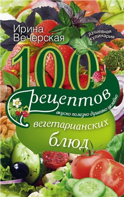 Вечерская Ирина. 100 рецептов вегетарианских блюд. Вкусно, полезно, душевно, целебно