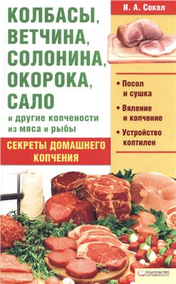 Сокол И.А. Колбасы, ветчина, солонина, окорока, сало и другие копчености из мяса и рыбы. Секреты домашнего копчения