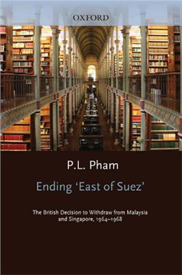 Pham P.L. Ending 'East of Suez': The British Decision to Withdraw from Malaysia and Singapore 1964-1968 (Oxford Historical Monographs)