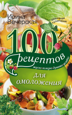 Вечерская И. 100 рецептов для омоложения. Вкусно, полезно, душевно, целебно