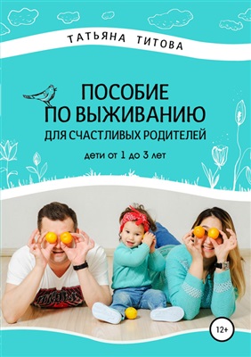 Титова Татьяна. Пособие по выживанию для счастливых родителей. Дети от 1 до 3 лет