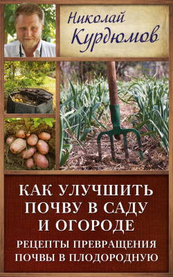 Курдюмов Николай. Как улучшить почву в саду и огороде. Рецепты превращения почвы в плодородную