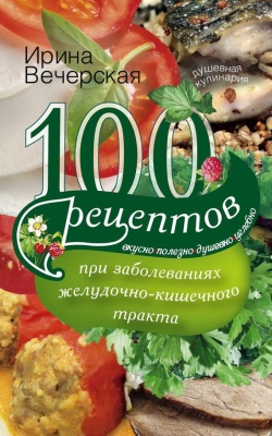 Вечерская Ирина. 100 рецептов при заболеваниях желудочно-кишечного тракта. Вкусно, полезно, душевно, целебно