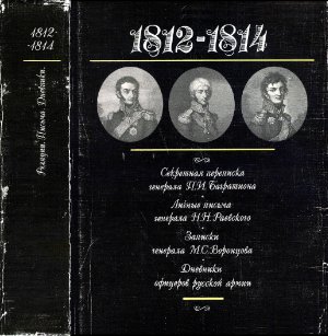 Петров Ф.А. и др. (сост.) 1812-1814: Секретная переписка генерала П.И. Багратиона. Личные письма генерала Н.Н. Раевского. Записки генерала М.С. Воронцова. Дневники офицеров Русской армии