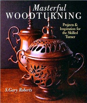 Roberts S. Gary. Masterful Woodturning. Projects & Inspiration for the Skilled Turner