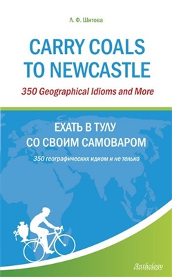 Шитова Л.Ф. Carry Coals to Newcastle: 350 Geographical Idioms and More. Ехать в Тулу со своим самоваром: 350 географических идиом и не только